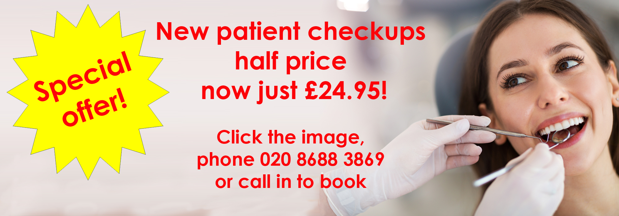 photo of a woman having a dental checkup with the caption New patient checkups half price
 now just £24.95! Click the image, phone 020 8688 3869 or call in to book